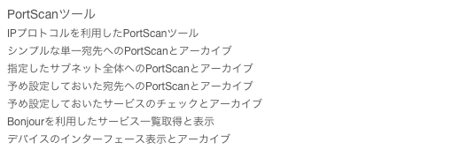 PortScanツール
IPプロトコルを利用したPortScanツール
シンプルな単一宛先へのPortScanとアーカイブ
指定したサブネット全体へのPortScanとアーカイブ
予め設定しておいた宛先へのPortScanとアーカイブ
予め設定しておいたサービスのチェックとアーカイブ
Bonjourを利用したサービス一覧取得と表示
デバイスのインターフェース表示とアーカイブ